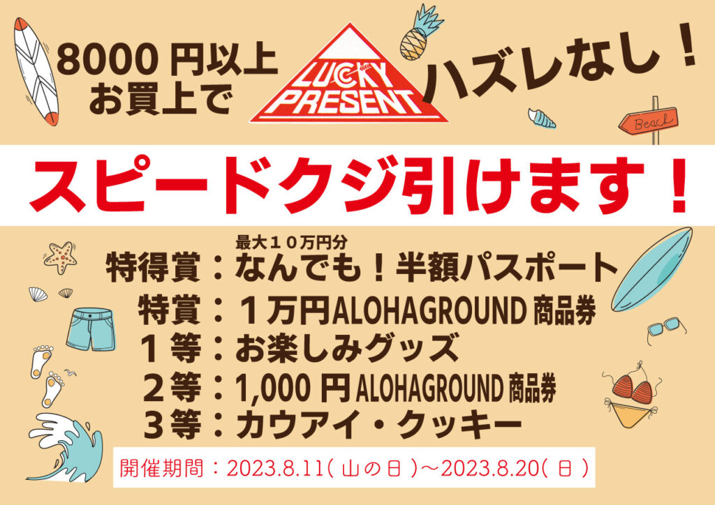 8000円以上お買い上げでハズレなしスピードくじひけます。特得賞は最大１０万円分なんでも有効半額パスポート。特賞は１万円ALOHAGROUND商品券。１等はお楽しみグッズ。２等は1000円ALOHAGROUND商品券。３等はカウアイクッキー。開催期間は2023.8.11~20。